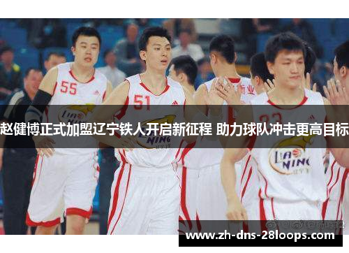 赵健博正式加盟辽宁铁人开启新征程 助力球队冲击更高目标