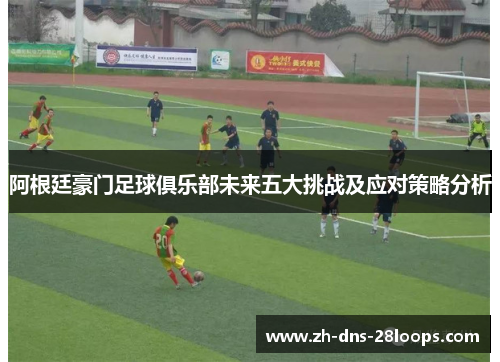 阿根廷豪门足球俱乐部未来五大挑战及应对策略分析 阿根廷豪门足球俱乐部未来五大挑战及应对策略分析