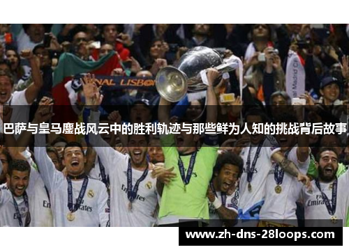 巴萨与皇马鏖战风云中的胜利轨迹与那些鲜为人知的挑战背后故事