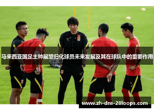 马来西亚国足主帅展望归化球员未来发展及其在球队中的重要作用