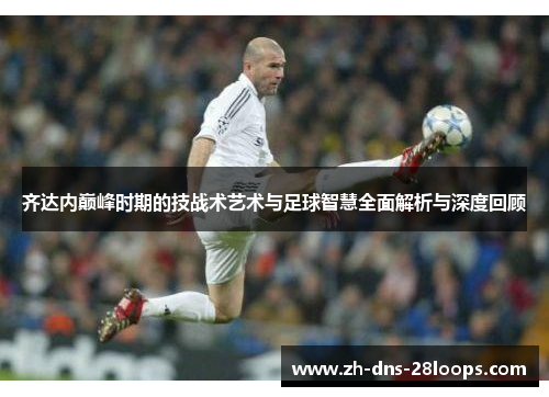 齐达内巅峰时期的技战术艺术与足球智慧全面解析与深度回顾