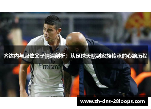 齐达内与恩佐父子情深剖析:从足球天赋到家族传承的心路历程 齐达内与恩佐父子情深剖析:从足球天赋到家族传承的心路历程