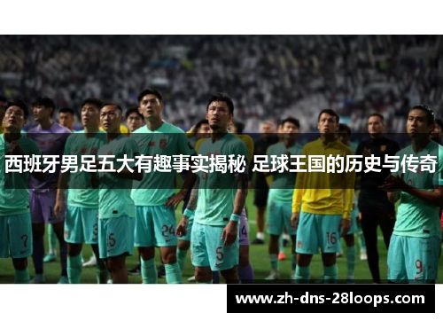西班牙男足五大有趣事实揭秘 足球王国的历史与传奇 西班牙男足五大有趣事实揭秘 足球王国的历史与传奇