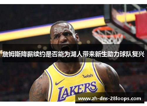 詹姆斯降薪续约是否能为湖人带来新生助力球队复兴 詹姆斯降薪续约是否能为湖人带来新生助力球队复兴