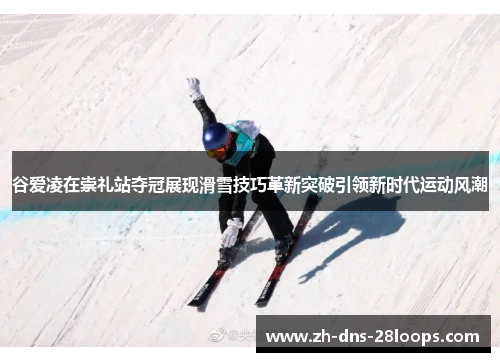 谷爱凌在崇礼站夺冠展现滑雪技巧革新突破引领新时代运动风潮
