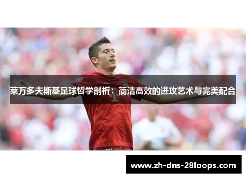 莱万多夫斯基足球哲学剖析：简洁高效的进攻艺术与完美配合