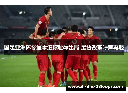 国足亚洲杯惨遭零进球耻辱出局 足协改革呼声再起